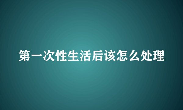第一次性生活后该怎么处理