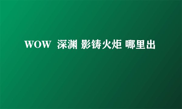 WOW  深渊 影铸火炬 哪里出