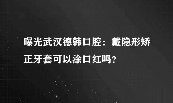曝光武汉德韩口腔：戴隐形矫正牙套可以涂口红吗？