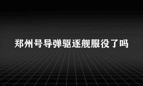 郑州号导弹驱逐舰服役了吗