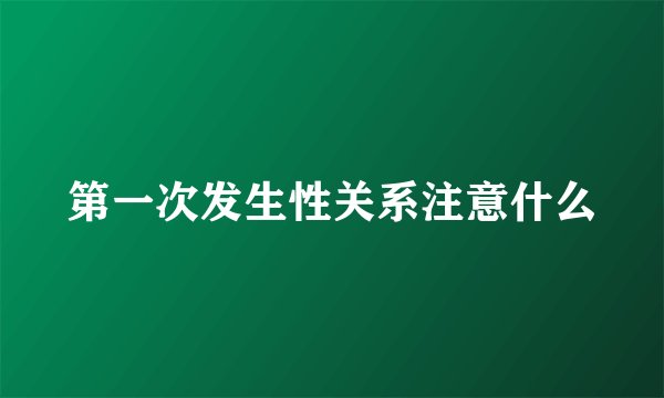 第一次发生性关系注意什么