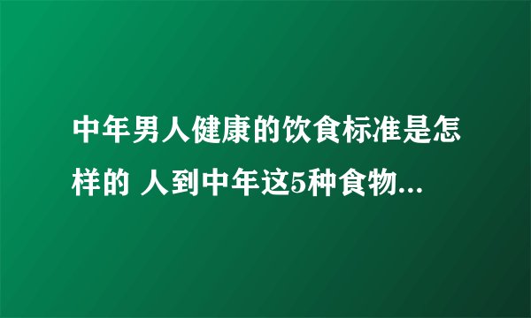 中年男人健康的饮食标准是怎样的 人到中年这5种食物宜多吃_
