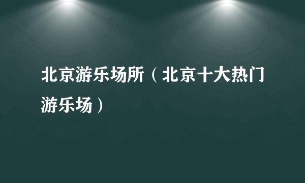北京游乐场所（北京十大热门游乐场）