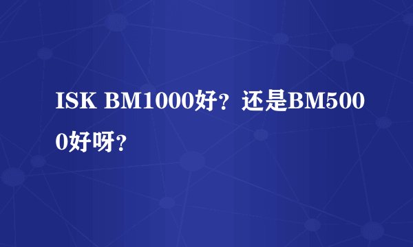 ISK BM1000好？还是BM5000好呀？