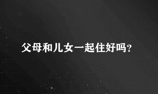 父母和儿女一起住好吗？