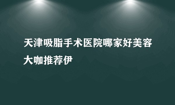 天津吸脂手术医院哪家好美容大咖推荐伊