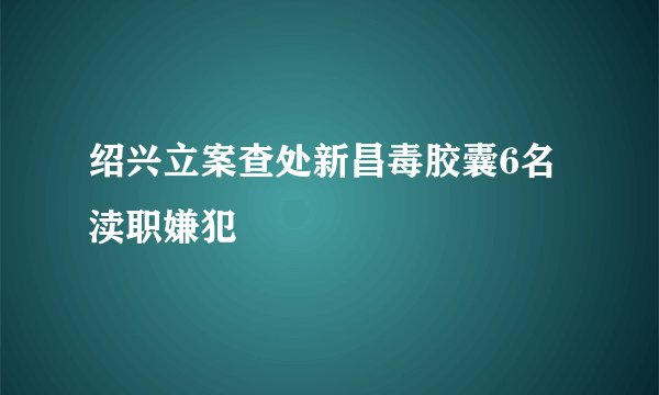 绍兴立案查处新昌毒胶囊6名渎职嫌犯