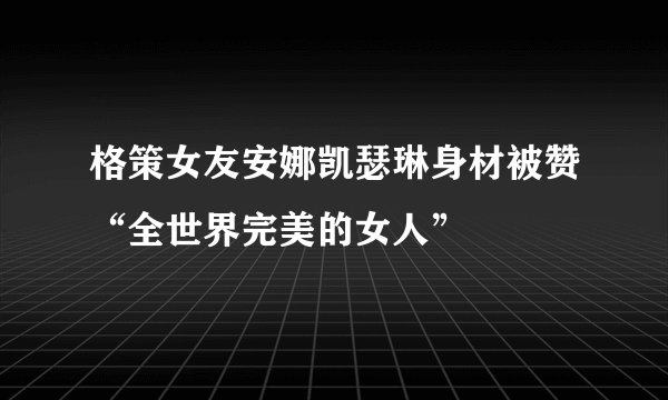 格策女友安娜凯瑟琳身材被赞“全世界完美的女人”