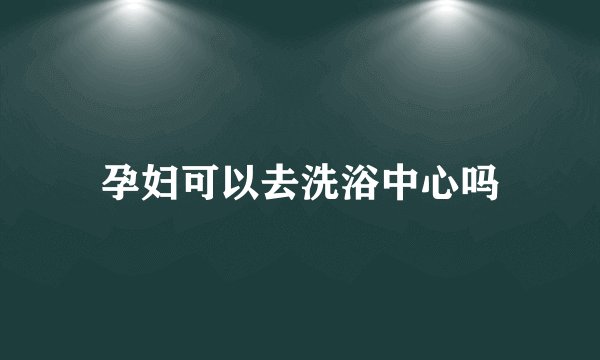 孕妇可以去洗浴中心吗