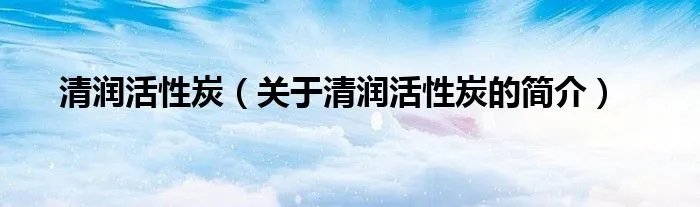 清润活性炭（关于清润活性炭的简介）