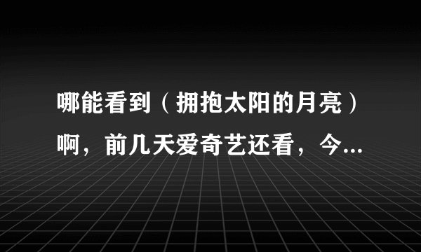 哪能看到（拥抱太阳的月亮）啊，前几天爱奇艺还看，今天就全都没有了，谁有啊