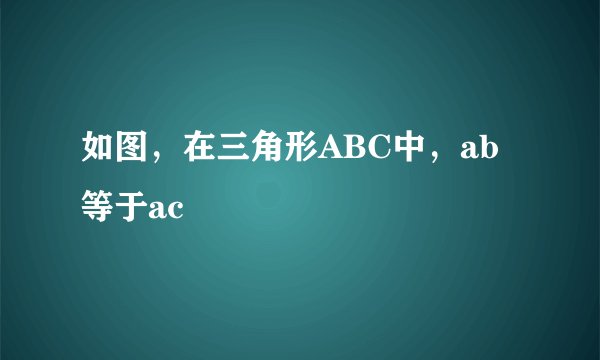 如图,在三角形ABC中,ab等于ac