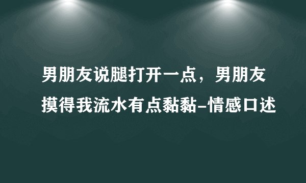 男朋友说腿打开一点,男朋友摸得我流水有点黏黏-情感口述