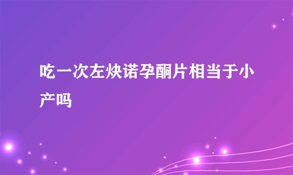 吃一次左炔诺孕酮片相当于小产吗