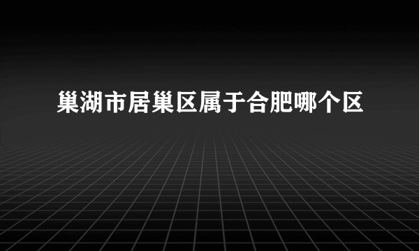 巢湖市居巢区属于合肥哪个区