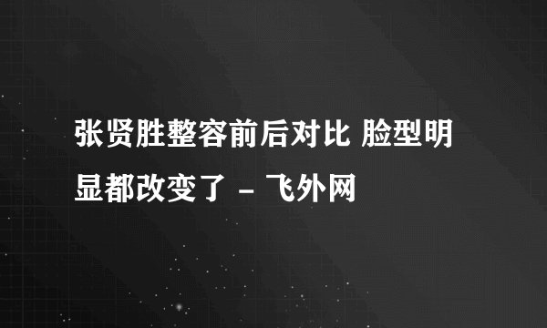 张贤胜整容前后对比 脸型明显都改变了 - 飞外网
