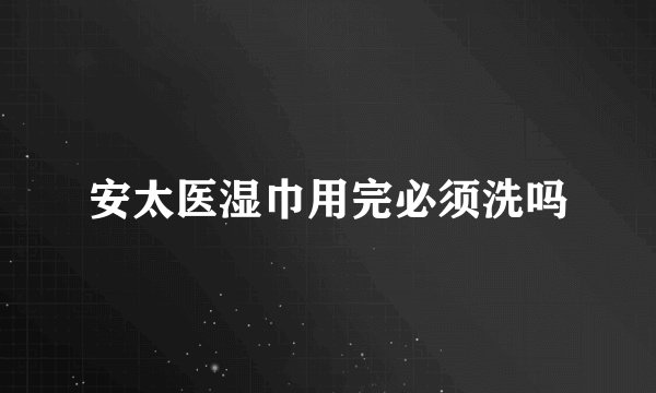 安太医湿巾用完必须洗吗