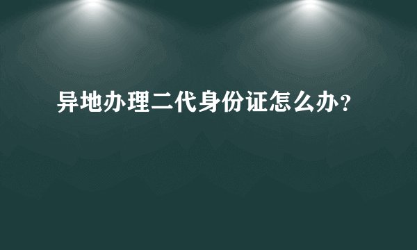 异地办理二代身份证怎么办？