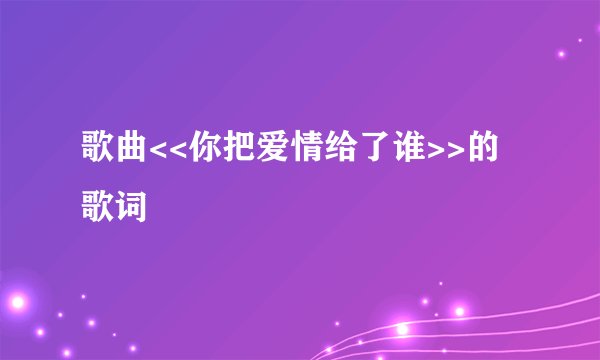 歌曲<<你把爱情给了谁>>的歌词