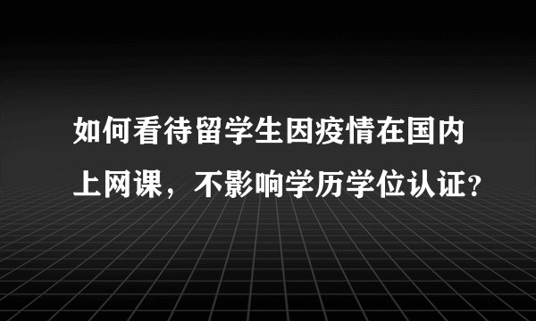 如何看待留学生因疫情在国内上网课，不影响学历学位认证？