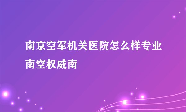 南京空军机关医院怎么样专业南空权威南