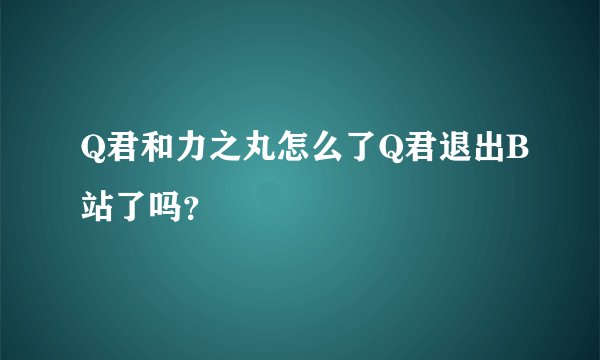 Q君和力之丸怎么了Q君退出B站了吗？