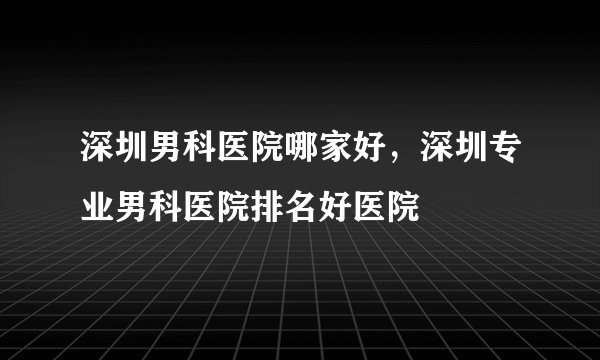 深圳男科医院哪家好，深圳专业男科医院排名好医院