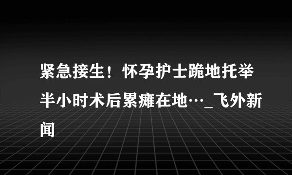 紧急接生！怀孕护士跪地托举半小时术后累瘫在地…_飞外新闻