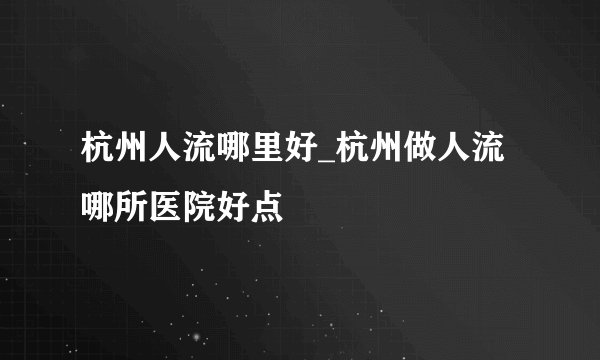杭州人流哪里好_杭州做人流哪所医院好点