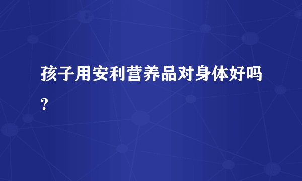 孩子用安利营养品对身体好吗?