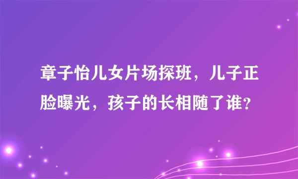 章子怡儿女片场探班，儿子正脸曝光，孩子的长相随了谁？