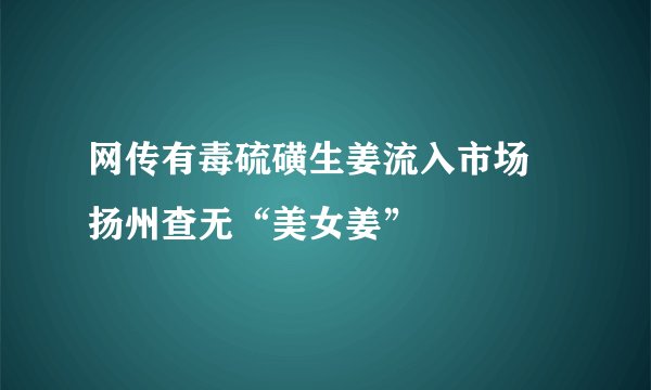 网传有毒硫磺生姜流入市场 扬州查无“美女姜”