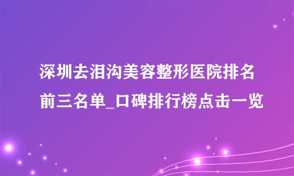 深圳去泪沟美容整形医院排名前三名单_口碑排行榜点击一览