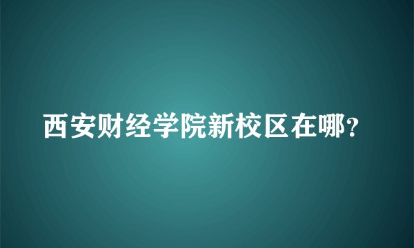 西安财经学院新校区在哪？