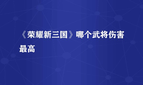 《荣耀新三国》哪个武将伤害最高