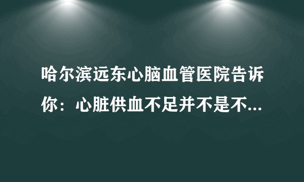哈尔滨远东心脑血管医院告诉你:心脏供血不足并不是不显著,身体出現这4个出现异常,要拯救心脏