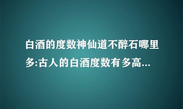 白酒的度数神仙道不醉石哪里多:古人的白酒度数有多高，为何能够做到千杯不醉？