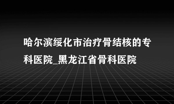 哈尔滨绥化市治疗骨结核的专科医院_黑龙江省骨科医院