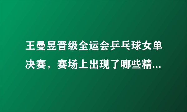 王曼昱晋级全运会乒乓球女单决赛,赛场上出现了哪些精彩瞬间?