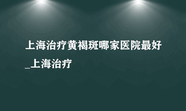 上海治疗黄褐斑哪家医院最好_上海治疗