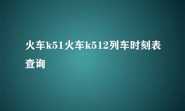 火车k51火车k512列车时刻表查询