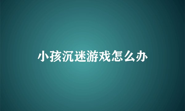 小孩沉迷游戏怎么办