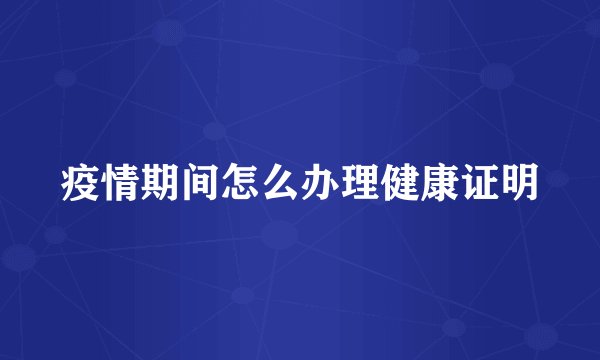 疫情期间怎么办理健康证明