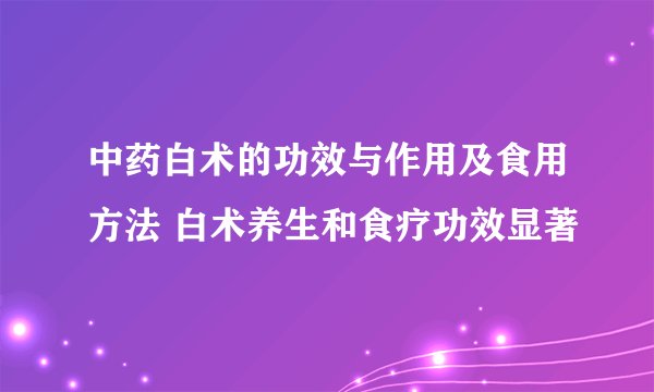 中药白术的功效与作用及食用方法 白术养生和食疗功效显著