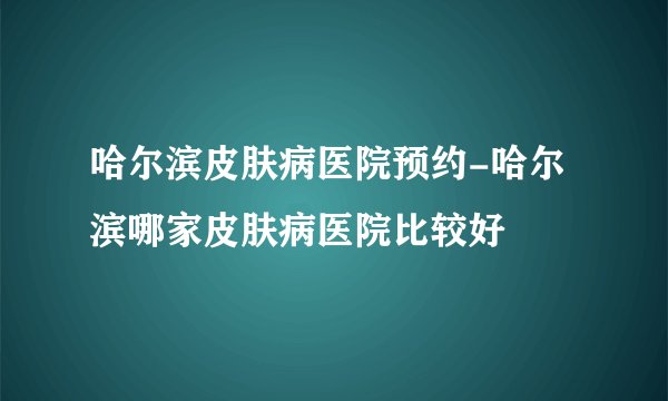 哈尔滨皮肤病医院预约-哈尔滨哪家皮肤病医院比较好