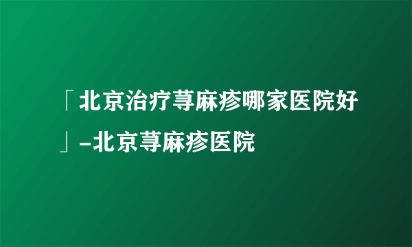 「北京治疗荨麻疹哪家医院好」-北京荨麻疹医院