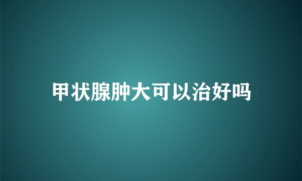 甲状腺肿大可以治好吗