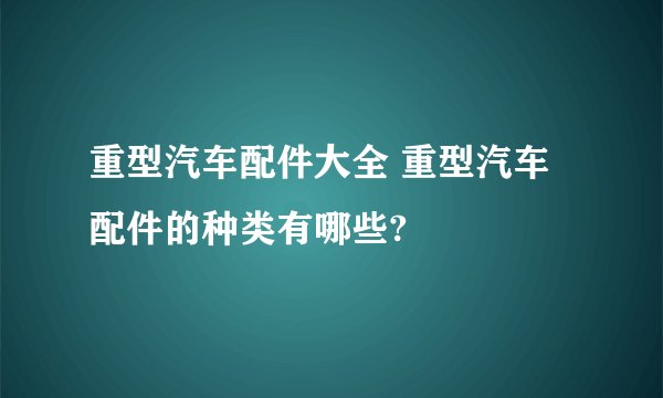 重型汽车配件大全 重型汽车配件的种类有哪些?
