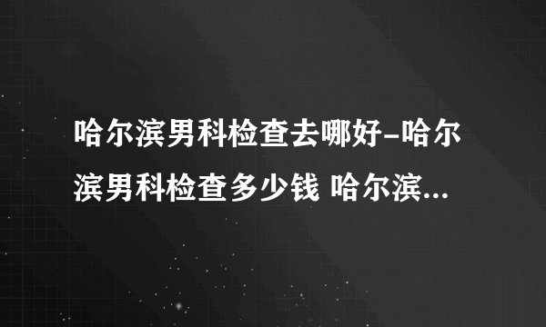 哈尔滨男科检查去哪好-哈尔滨男科检查多少钱 哈尔滨男性体检医院