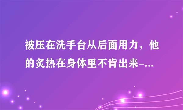 被压在洗手台从后面用力，他的炙热在身体里不肯出来-情感口述